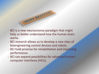o BCI is a new neuroscience paradigm that might
help us better understand how the human brain
works.
o BCI research allows us to develop a new class of
bioengineering control devices and robots.
o BCI hold promise for rehabilitation and improving
performance.
o BCI can expand possibilities for advanced human
computer interfaces (HCIs).
 