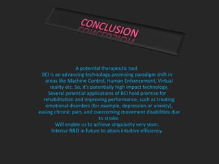 A potential therapeutic tool.
BCI is an advancing technology promising paradigm shift in
areas like Machine Control, Human Enhancement, Virtual
reality etc. So, it’s potentially high impact technology.
Several potential applications of BCI hold promise for
rehabilitation and improving performance, such as treating
emotional disorders (for example, depression or anxiety),
easing chronic pain, and overcoming movement disabilities due
to stroke.
Will enable us to achieve singularity very soon.
Intense R&D in future to attain intuitive efficiency.
 