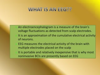 o An electroencephalogram is a measure of the brain's
voltage fluctuations as detected from scalp electrodes.
o It is an approximation of the cumulative electrical activity
of neurons.
o EEG measures the electrical activity of the brain with
multiple electrodes placed on the scalp
o It is portable and relatively inexpensive that is why most
noninvasive BCIs are presently based on EEG.
 