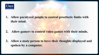 1. Allow paralyzed people to control prosthetic limbs with
their mind.
2. Allow gamers to control video games with their minds.
3. Allow a mute person to have their thoughts displayed and
spoken by a computer.
Uses
 