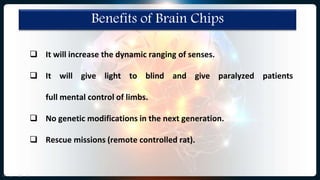 Benefits of Brain Chips
 It will increase the dynamic ranging of senses.
 It will give light to blind and give paralyzed patients
full mental control of limbs.
 No genetic modifications in the next generation.
 Rescue missions (remote controlled rat).
 