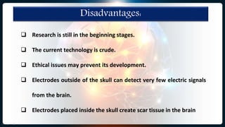 Disadvantages:
 Research is still in the beginning stages.
 The current technology is crude.
 Ethical issues may prevent its development.
 Electrodes outside of the skull can detect very few electric signals
from the brain.
 Electrodes placed inside the skull create scar tissue in the brain
 