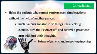 Conclusion
 Helps the patients who cannot perform even simple actions
without the help of another person.
 Such paitents are able to do things like checking
e-mails, turn the TV on or off, and control a prosthetic
arm with just their thoughts.
 Future of genetic and nuero-engineering
 