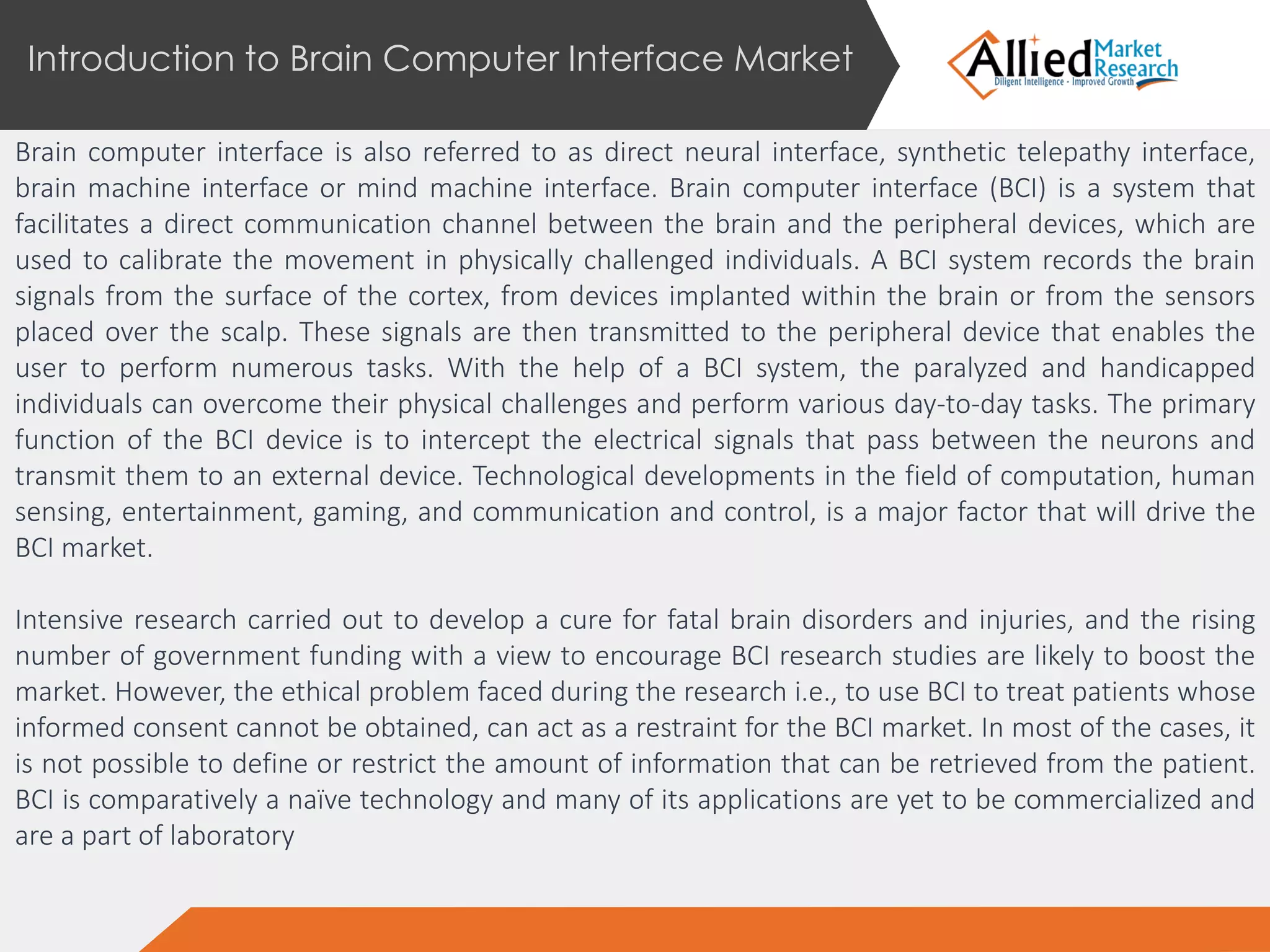 Brain computer interface is also referred to as direct neural interface, synthetic telepathy interface,
brain machine interface or mind machine interface. Brain computer interface (BCI) is a system that
facilitates a direct communication channel between the brain and the peripheral devices, which are
used to calibrate the movement in physically challenged individuals. A BCI system records the brain
signals from the surface of the cortex, from devices implanted within the brain or from the sensors
placed over the scalp. These signals are then transmitted to the peripheral device that enables the
user to perform numerous tasks. With the help of a BCI system, the paralyzed and handicapped
individuals can overcome their physical challenges and perform various day-to-day tasks. The primary
function of the BCI device is to intercept the electrical signals that pass between the neurons and
transmit them to an external device. Technological developments in the field of computation, human
sensing, entertainment, gaming, and communication and control, is a major factor that will drive the
BCI market.
Intensive research carried out to develop a cure for fatal brain disorders and injuries, and the rising
number of government funding with a view to encourage BCI research studies are likely to boost the
market. However, the ethical problem faced during the research i.e., to use BCI to treat patients whose
informed consent cannot be obtained, can act as a restraint for the BCI market. In most of the cases, it
is not possible to define or restrict the amount of information that can be retrieved from the patient.
BCI is comparatively a naïve technology and many of its applications are yet to be commercialized and
are a part of laboratory
Introduction to Brain Computer Interface Market
 