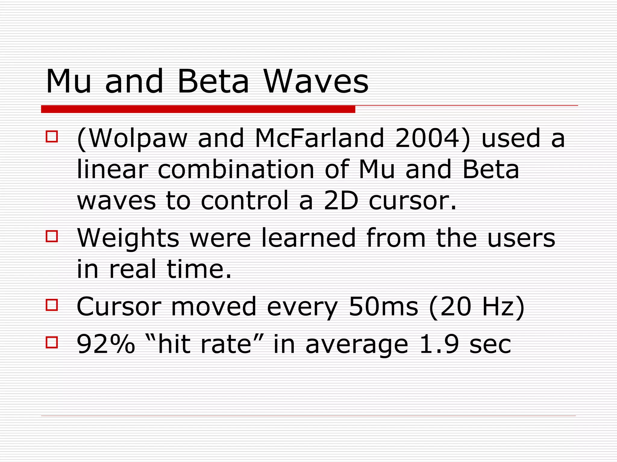 Mu and Beta Waves (Wolpaw and McFarland 2004) used a linear combination of Mu and Beta waves to control a 2D cursor. Weights were learned from the users in real time. Cursor moved every 50ms (20 Hz) 92% “hit rate” in average 1.9 sec 
