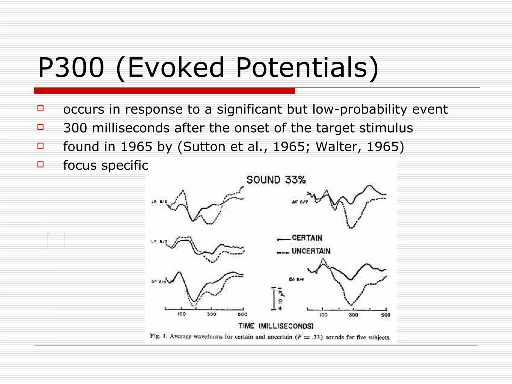 P300 (Evoked Potentials) occurs in response to a significant but low-probability event  300 milliseconds after the onset of the target stimulus  found in 1965 by (Sutton et al., 1965; Walter, 1965)  focus specific 