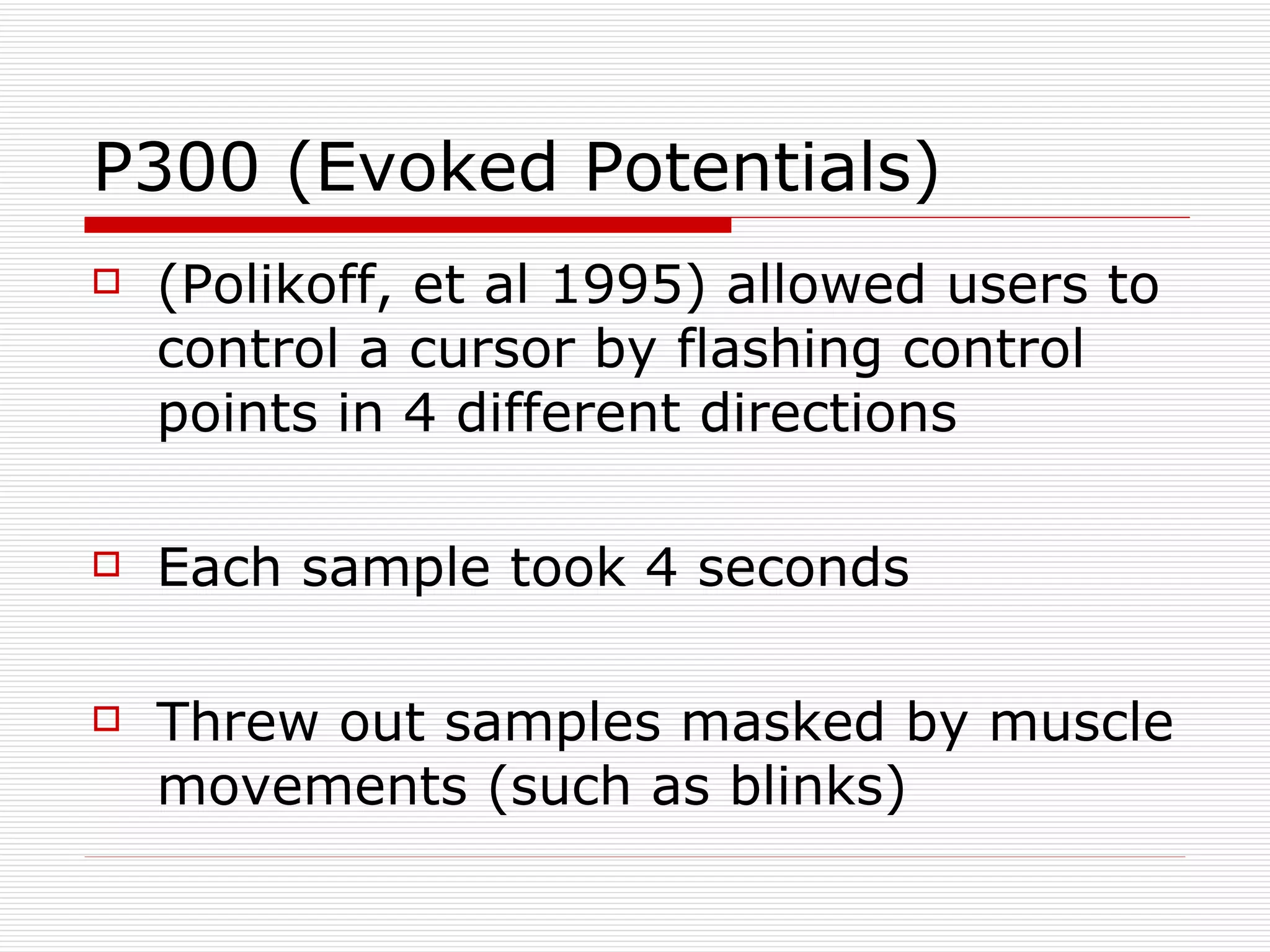 P300 (Evoked Potentials) (Polikoff, et al 1995) allowed users to control a cursor by flashing control points in 4 different directions Each sample took 4 seconds Threw out samples masked by muscle movements (such as blinks) 