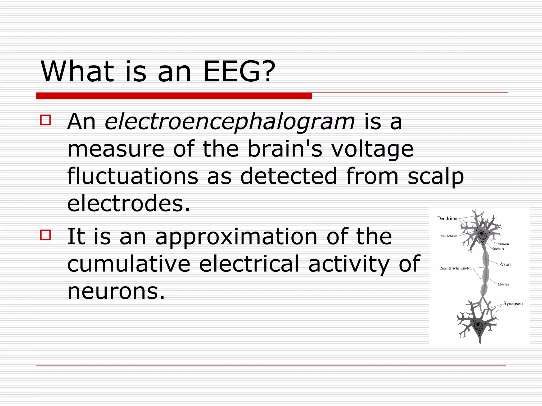 What is an EEG? An  electroencephalogram  is a measure of the brain's voltage fluctuations as detected from scalp electrodes. It is an approximation of the cumulative electrical activity of neurons. 