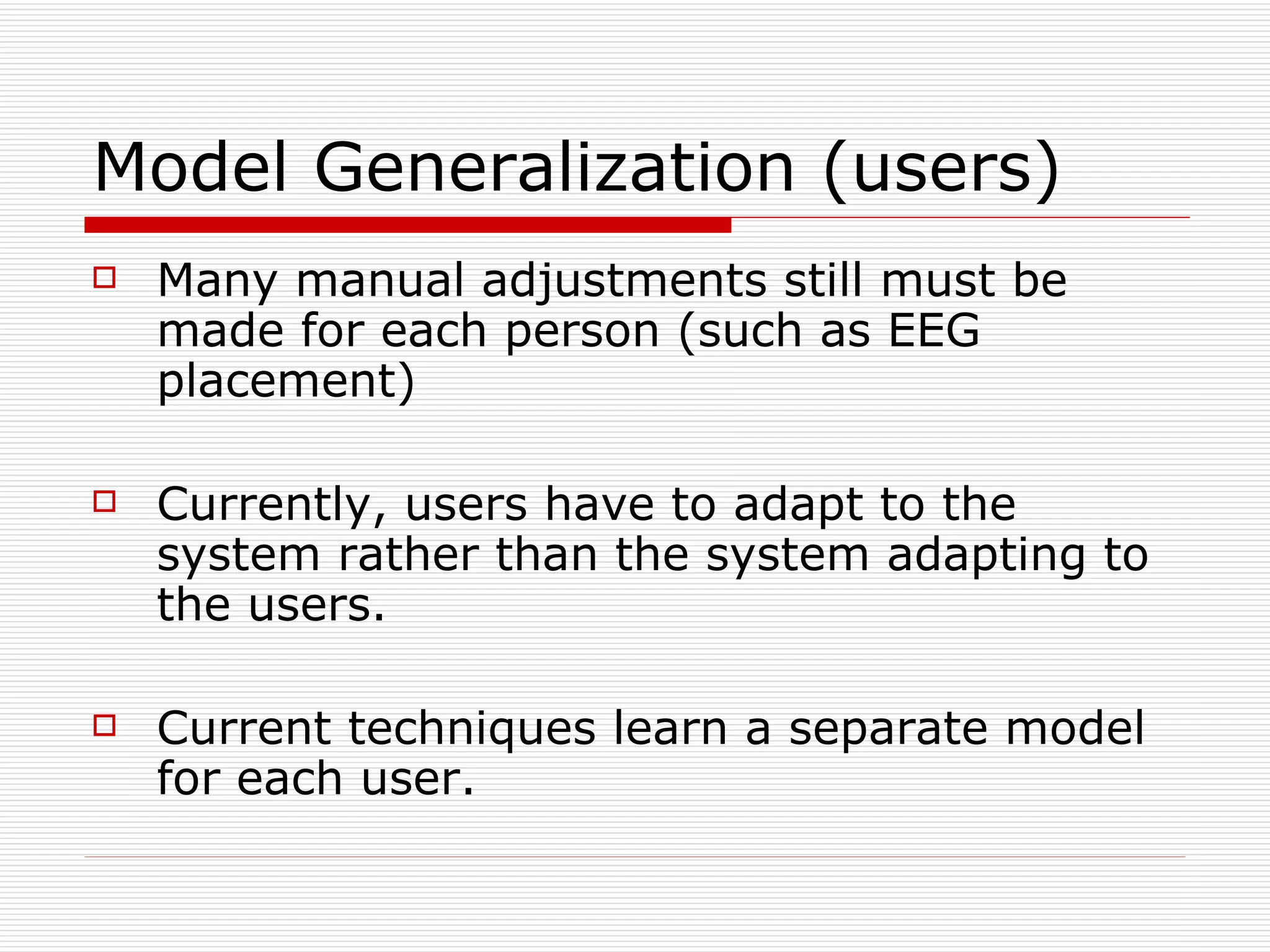 Model Generalization (users) Many manual adjustments still must be made for each person (such as EEG placement) Currently, users have to adapt to the system rather than the system adapting to the users. Current techniques learn a separate model for each user. 