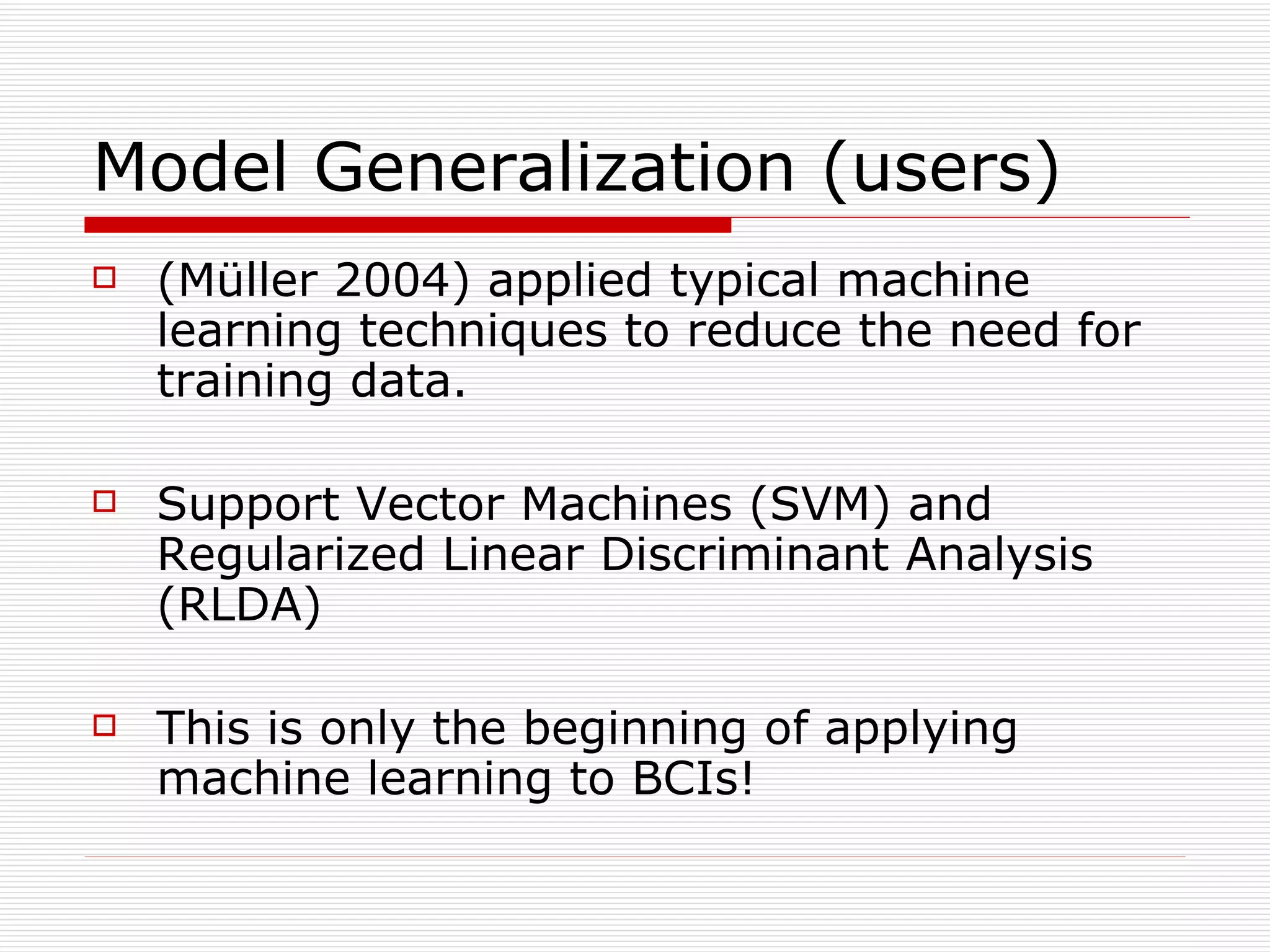 Model Generalization (users) (Müller 2004) applied typical machine learning techniques to reduce the need for training data. Support Vector Machines (SVM) and Regularized Linear Discriminant Analysis (RLDA) This is only the beginning of applying machine learning to BCIs! 