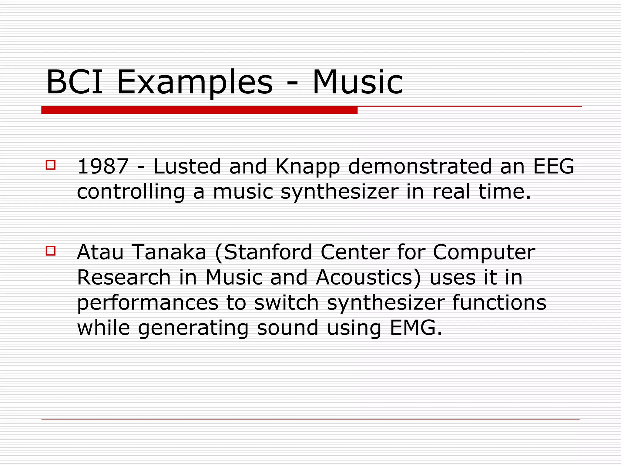 BCI Examples - Music 1987 - Lusted and Knapp demonstrated an EEG controlling a music synthesizer in real time. Atau Tanaka (Stanford Center for Computer Research in Music and Acoustics) uses it in performances to switch synthesizer functions while generating sound using EMG. 