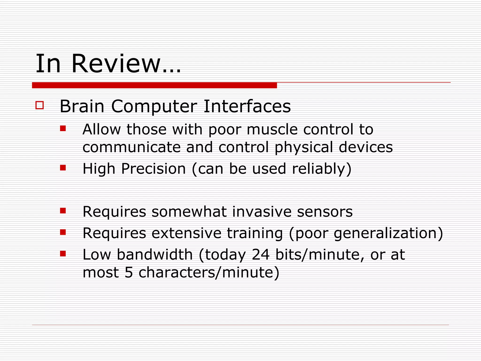 In Review… Brain Computer Interfaces Allow those with poor muscle control to communicate and control physical devices High Precision (can be used reliably) Requires somewhat invasive sensors Requires extensive training (poor generalization) Low bandwidth (today 24 bits/minute, or at most 5 characters/minute) 