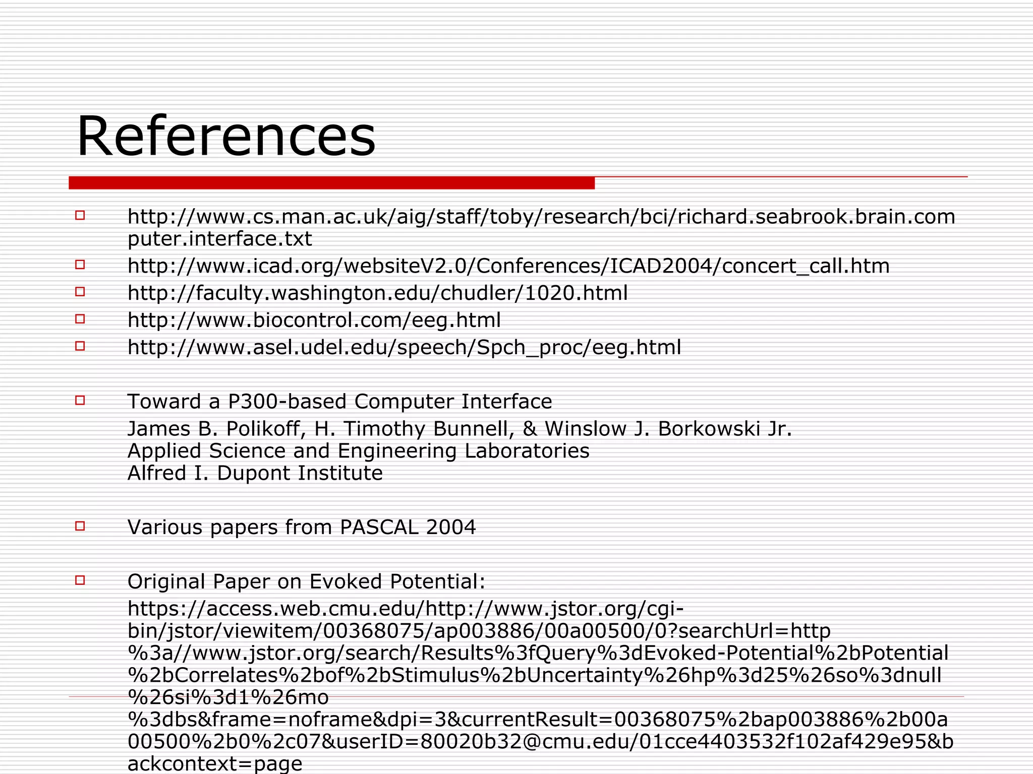 References http://www.cs.man.ac.uk/aig/staff/toby/research/bci/richard.seabrook.brain.computer.interface.txt http://www.icad.org/websiteV2.0/Conferences/ICAD2004/concert_call.htm http://faculty.washington.edu/chudler/1020.html http://www.biocontrol.com/eeg.html http://www.asel.udel.edu/speech/Spch_proc/eeg.html Toward a P300-based Computer Interface James B. Polikoff, H. Timothy Bunnell, & Winslow J. Borkowski Jr. Applied Science and Engineering Laboratories Alfred I. Dupont Institute Various papers from PASCAL 2004 Original Paper on Evoked Potential: https://access.web.cmu.edu/http://www.jstor.org/cgi-bin/jstor/viewitem/00368075/ap003886/00a00500/0?searchUrl=http%3a//www.jstor.org/search/Results%3fQuery%3dEvoked-Potential%2bPotential%2bCorrelates%2bof%2bStimulus%2bUncertainty%26hp%3d25%26so%3dnull%26si%3d1%26mo%3dbs&frame=noframe&dpi=3&currentResult=00368075%2bap003886%2b00a00500%2b0%2c07&userID=80020b32@cmu.edu/01cce4403532f102af429e95&backcontext=page 