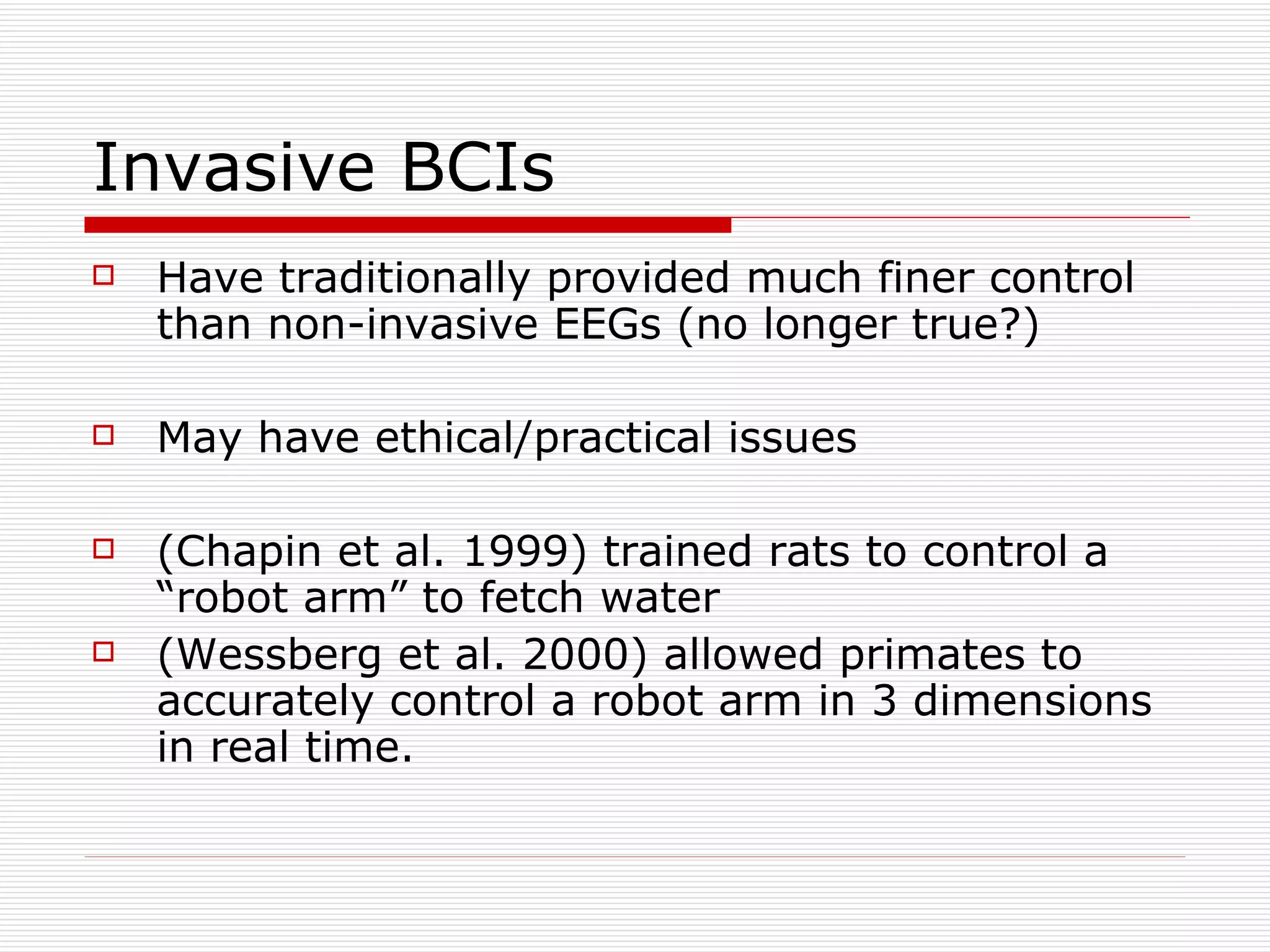 Invasive BCIs Have traditionally provided much finer control than non-invasive EEGs (no longer true?) May have ethical/practical issues (Chapin et al. 1999) trained rats to control a “robot arm” to fetch water (Wessberg et al. 2000) allowed primates to accurately control a robot arm in 3 dimensions in real time. 