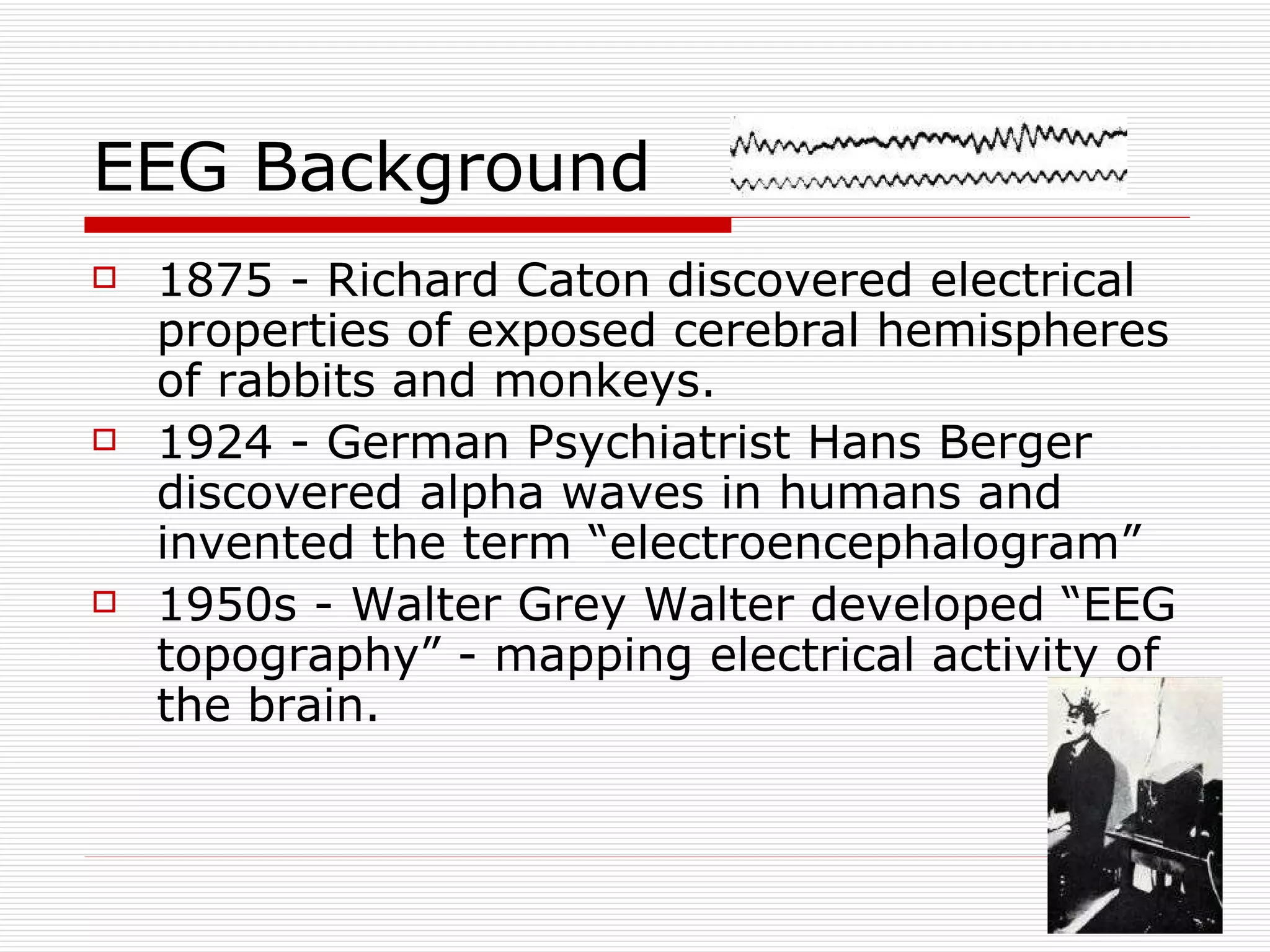 EEG Background 1875 - Richard Caton discovered electrical properties of exposed cerebral hemispheres of rabbits and monkeys.  1924 - German Psychiatrist Hans Berger discovered alpha waves in humans and invented the term “electroencephalogram” 1950s - Walter Grey Walter developed “EEG topography” - mapping electrical activity of the brain. 