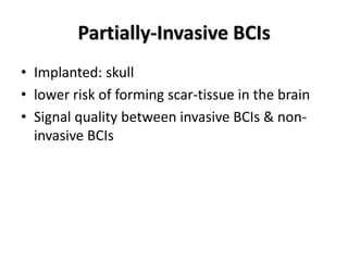 Partially-Invasive BCIs
• Implanted: skull
• lower risk of forming scar-tissue in the brain
• Signal quality between invasive BCIs & non-
invasive BCIs
 