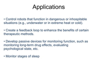 Applications
• Control robots that function in dangerous or inhospitable
situations (e.g., underwater or in extreme heat or cold).
• Create a feedback loop to enhance the benefits of certain
therapeutic methods.
• Develop passive devices for monitoring function, such as
monitoring long-term drug effects, evaluating
psychological state, etc.
• Monitor stages of sleep
 