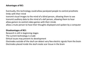 Advantages of BCI:
Eventually, this technology could:allow paralyzed people to control prosthetic
limbs with their mind
transmit visual images to the mind of a blind person, allowing them to see
transmit auditory data to the mind of a def person, allowing them to hear
allow gamers to control video games with their minds
allow a mute person to have their thoughts displayed and spoken by a computer
Disadvantages of BCI:
Research is still in beginning stages
The current technology is crude
Ethical issues may prevent its development
Electrodes outside of the skull can detect very few electric signals from the brain
Electrodes placed inside the skull create scar tissue in the brain
 