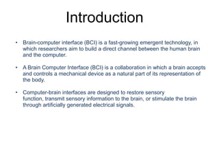 Introduction
• Brain-computer interface (BCI) is a fast-growing emergent technology, in
which researchers aim to build a direct channel between the human brain
and the computer.
• A Brain Computer Interface (BCI) is a collaboration in which a brain accepts
and controls a mechanical device as a natural part of its representation of
the body.
• Computer-brain interfaces are designed to restore sensory
function, transmit sensory information to the brain, or stimulate the brain
through artiﬁcially generated electrical signals.
Introduction
 