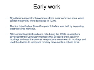 Early work
• Algorithms to reconstruct movements from motor cortex neurons, which
control movement, were developed in 1970s.
• The first Intra-Cortical Brain-Computer Interface was built by implanting
electrodes into monkeys.
• After conducting initial studies in rats during the 1990s, researchers
developed Brain Computer Interfaces that decoded brain activity in
monkeys and used the devices to reproduce movements in monkeys and
used the devices to reproduce monkey movements in robotic arms.
 