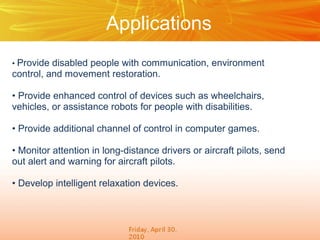 Applications
• Provide

disabled people with communication, environment
control, and movement restoration.
• Provide enhanced control of devices such as wheelchairs,
vehicles, or assistance robots for people with disabilities.
• Provide additional channel of control in computer games.
• Monitor attention in long-distance drivers or aircraft pilots, send
out alert and warning for aircraft pilots.
• Develop intelligent relaxation devices.

 