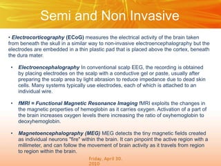 Semi and Non Invasive
• Electrocorticography (ECoG) measures the electrical activity of the brain taken
from beneath the skull in a similar way to non-invasive electroencephalography but the
electrodes are embedded in a thin plastic pad that is placed above the cortex, beneath
the dura mater.
•

Electroencephalography In conventional scalp EEG, the recording is obtained
by placing electrodes on the scalp with a conductive gel or paste, usually after
preparing the scalp area by light abrasion to reduce impedance due to dead skin
cells. Many systems typically use electrodes, each of which is attached to an
individual wire.

•

fMRI = Functional Magnetic Resonance Imaging fMRI exploits the changes in
the magnetic properties of hemoglobin as it carries oxygen. Activation of a part of
the brain increases oxygen levels there increasing the ratio of oxyhemoglobin to
deoxyhemoglobin.

•

Magnetoencephalography (MEG) MEG detects the tiny magnetic fields created
as individual neurons "fire" within the brain. It can pinpoint the active region with a
millimeter, and can follow the movement of brain activity as it travels from region
to region within the brain.

 