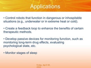Applications
• Control robots that function in dangerous or inhospitable
situations (e.g., underwater or in extreme heat or cold).
• Create a feedback loop to enhance the benefits of certain
therapeutic methods.
• Develop passive devices for monitoring function, such as
monitoring long-term drug effects, evaluating
psychological state, etc.
• Monitor stages of sleep

 