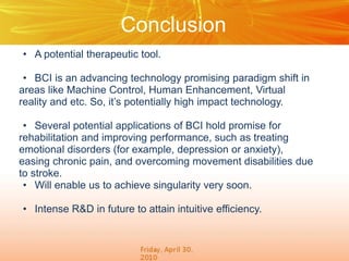 Conclusion
• A potential therapeutic tool.
• BCI is an advancing technology promising paradigm shift in
areas like Machine Control, Human Enhancement, Virtual
reality and etc. So, it’s potentially high impact technology.
• Several potential applications of BCI hold promise for
rehabilitation and improving performance, such as treating
emotional disorders (for example, depression or anxiety),
easing chronic pain, and overcoming movement disabilities due
to stroke.
• Will enable us to achieve singularity very soon.
• Intense R&D in future to attain intuitive efficiency.

 