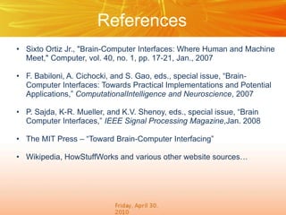 References
• Sixto Ortiz Jr., "Brain-Computer Interfaces: Where Human and Machine
Meet," Computer, vol. 40, no. 1, pp. 17-21, Jan., 2007

• F. Babiloni, A. Cichocki, and S. Gao, eds., special issue, “BrainComputer Interfaces: Towards Practical Implementations and Potential
Applications,” ComputationalIntelligence and Neuroscience, 2007
• P. Sajda, K-R. Mueller, and K.V. Shenoy, eds., special issue, “Brain
Computer Interfaces,” IEEE Signal Processing Magazine,Jan. 2008
• The MIT Press – “Toward Brain-Computer Interfacing”
• Wikipedia, HowStuffWorks and various other website sources…

 