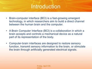 Introduction
• Brain-computer interface (BCI) is a fast-growing emergent
technology, in which researchers aim to build a direct channel
between the human brain and the computer.
• A Brain Computer Interface (BCI) is a collaboration in which a
brain accepts and controls a mechanical device as a natural
part of its representation of the body.
• Computer-brain interfaces are designed to restore sensory
function, transmit sensory information to the brain, or stimulate
the brain through artiﬁcially generated electrical signals.

 