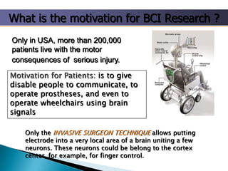 What is the motivation for BCI Research ?
Only in USA, more than 200,000
patients live with the motor
consequences of serious injury.
Motivation for Patients: is to give
disable people to communicate, to
operate prostheses, and even to
operate wheelchairs using brain
signals

Nicolelis, 2001

Only the INVASIVE SURGEON TECHNIQUE allows putting
electrode into a very local area of a brain uniting a few
neurons. These neurons could be belong to the cortex
center, for example, for finger control.

 