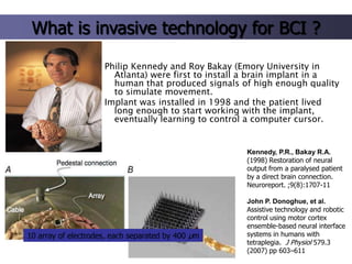 What is invasive technology for BCI ?
Philip Kennedy and Roy Bakay (Emory University in
Atlanta) were first to install a brain implant in a
human that produced signals of high enough quality
to simulate movement.
Implant was installed in 1998 and the patient lived
long enough to start working with the implant,
eventually learning to control a computer cursor.

Kennedy, P.R., Bakay R.A.
(1998) Restoration of neural
output from a paralysed patient
by a direct brain connection.
Neuroreport. ;9(8):1707-11

10 array of electrodes, each separated by 400 μm

John P. Donoghue, et al.
Assistive technology and robotic
control using motor cortex
ensemble-based neural interface
systems in humans with
tetraplegia. J Physiol 579.3
(2007) pp 603–611

 