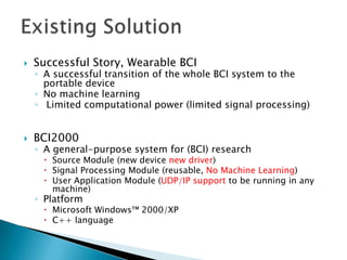 

Successful Story, Wearable BCI



BCI2000

◦ A successful transition of the whole BCI system to the
portable device
◦ No machine learning
◦ Limited computational power (limited signal processing)

◦ A general-purpose system for (BCI) research

 Source Module (new device new driver)
 Signal Processing Module (reusable, No Machine Learning)
 User Application Module (UDP/IP support to be running in any
machine)

◦ Platform

 Microsoft Windows™ 2000/XP
 C++ language

 