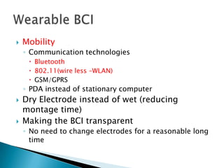 

Mobility
◦ Communication technologies
 Bluetooth
 802.11(wire less –WLAN)
 GSM/GPRS

◦ PDA instead of stationary computer




Dry Electrode instead of wet (reducing
montage time)
Making the BCI transparent
◦ No need to change electrodes for a reasonable long
time

 