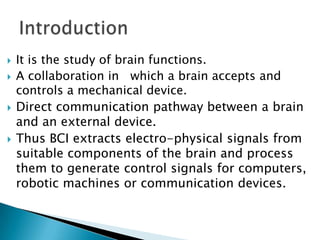 






It is the study of brain functions.
A collaboration in which a brain accepts and
controls a mechanical device.
Direct communication pathway between a brain
and an external device.
Thus BCI extracts electro-physical signals from
suitable components of the brain and process
them to generate control signals for computers,
robotic machines or communication devices.

 