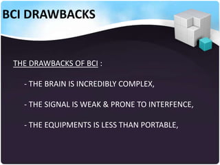 BCI DRAWBACKS

THE DRAWBACKS OF BCI :
- THE BRAIN IS INCREDIBLY COMPLEX,
- THE SIGNAL IS WEAK & PRONE TO INTERFENCE,
- THE EQUIPMENTS IS LESS THAN PORTABLE,

 