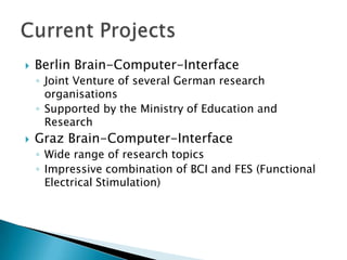 

Berlin Brain-Computer-Interface
◦ Joint Venture of several German research
organisations
◦ Supported by the Ministry of Education and
Research



Graz Brain-Computer-Interface
◦ Wide range of research topics
◦ Impressive combination of BCI and FES (Functional
Electrical Stimulation)

 