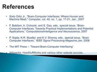 • Sixto Ortiz Jr., "Brain-Computer Interfaces: Where Human and
Machine Meet," Computer, vol. 40, no. 1, pp. 17-21, Jan., 2007
• F. Babiloni, A. Cichocki, and S. Gao, eds., special issue, “BrainComputer Interfaces: Towards Practical Implementations and Potential
Applications,” ComputationalIntelligence and Neuroscience, 2007
• P. Sajda, K-R. Mueller, and K.V. Shenoy, eds., special issue, “Brain
Computer Interfaces,” IEEE Signal Processing Magazine,Jan. 2008
• The MIT Press – “Toward Brain-Computer Interfacing”
• Wikipedia, HowStuffWorks and various other website sources…

 