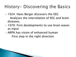 





1924: Hans Berger discovers the EEG
Analyses the interrelation of EEG and brain
diseases.
1970: First developments to use brain waves
as input
ARPA has vision of enhanced human
First step in the right direction

 