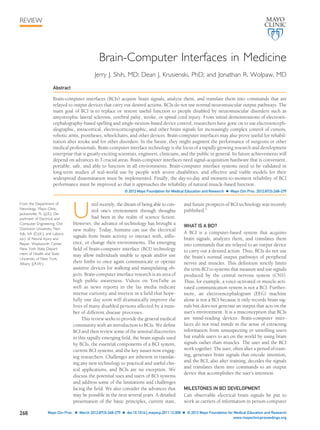 Brain-Computer Interfaces in Medicine 
Jerry J. Shih, MD; Dean J. Krusienski, PhD; and Jonathan R. Wolpaw, MD 
Abstract 
Brain-computer interfaces (BCIs) acquire brain signals, analyze them, and translate them into commands that are 
relayed to output devices that carry out desired actions. BCIs do not use normal neuromuscular output pathways. The 
main goal of BCI is to replace or restore useful function to people disabled by neuromuscular disorders such as 
amyotrophic lateral sclerosis, cerebral palsy, stroke, or spinal cord injury. From initial demonstrations of electroen-cephalography- 
based spelling and single-neuron-based device control, researchers have gone on to use electroenceph-alographic, 
intracortical, electrocorticographic, and other brain signals for increasingly complex control of cursors, 
robotic arms, prostheses, wheelchairs, and other devices. Brain-computer interfaces may also prove useful for rehabil-itation 
after stroke and for other disorders. In the future, they might augment the performance of surgeons or other 
medical professionals. Brain-computer interface technology is the focus of a rapidly growing research and development 
enterprise that is greatly exciting scientists, engineers, clinicians, and the public in general. Its future achievements will 
depend on advances in 3 crucial areas. Brain-computer interfaces need signal-acquisition hardware that is convenient, 
portable, safe, and able to function in all environments. Brain-computer interface systems need to be validated in 
long-term studies of real-world use by people with severe disabilities, and effective and viable models for their 
widespread dissemination must be implemented. Finally, the day-to-day and moment-to-moment reliability of BCI 
performance must be improved so that it approaches the reliability of natural muscle-based function. 
© 2012 Mayo Foundation for Medical Education and Research  Mayo Clin Proc. 2012;87(3):268-279 
Until recently, the dream of being able to con-trol 
one’s environment through thoughts 
had been in the realm of science fiction. 
However, the advance of technology has brought a 
new reality: Today, humans can use the electrical 
signals from brain activity to interact with, influ-ence, 
or change their environments. The emerging 
field of brain-computer interface (BCI) technology 
may allow individuals unable to speak and/or use 
their limbs to once again communicate or operate 
assistive devices for walking and manipulating ob-jects. 
Brain-computer interface research is an area of 
high public awareness. Videos on YouTube as 
well as news reports in the lay media indicate 
intense curiosity and interest in a field that hope-fully 
one day soon will dramatically improve the 
lives of many disabled persons affected by a num-ber 
of different disease processes. 
This review seeks to provide the general medical 
community with an introduction to BCIs. We define 
BCI and then review some of the seminal discoveries 
in this rapidly emerging field, the brain signals used 
by BCIs, the essential components of a BCI system, 
current BCI systems, and the key issues now engag-ing 
researchers. Challenges are inherent in translat-ing 
any new technology to practical and useful clin-ical 
applications, and BCIs are no exception. We 
discuss the potential uses and users of BCI systems 
and address some of the limitations and challenges 
facing the field. We also consider the advances that 
may be possible in the next several years. A detailed 
presentation of the basic principles, current state, 
and future prospects of BCI technology was recently 
published.1 
WHAT IS A BCI? 
A BCI is a computer-based system that acquires 
brain signals, analyzes them, and translates them 
into commands that are relayed to an output device 
to carry out a desired action. Thus, BCIs do not use 
the brain’s normal output pathways of peripheral 
nerves and muscles. This definition strictly limits 
the term BCI to systems that measure and use signals 
produced by the central nervous system (CNS). 
Thus, for example, a voice-activated or muscle-acti-vated 
communication system is not a BCI. Further-more, 
an electroencephalogram (EEG) machine 
alone is not a BCI because it only records brain sig-nals 
but does not generate an output that acts on the 
user’s environment. It is a misconception that BCIs 
are mind-reading devices. Brain-computer inter-faces 
do not read minds in the sense of extracting 
information from unsuspecting or unwilling users 
but enable users to act on the world by using brain 
signals rather than muscles. The user and the BCI 
work together. The user, often after a period of train-ing, 
generates brain signals that encode intention, 
and the BCI, also after training, decodes the signals 
and translates them into commands to an output 
device that accomplishes the user’s intention. 
MILESTONES IN BCI DEVELOPMENT 
Can observable electrical brain signals be put to 
work as carriers of information in person-computer 
REVIEW 
From the Department of 
Neurology, Mayo Clinic, 
Jacksonville, FL (J.J.S.); De-partment 
of Electrical and 
Computer Engineering, Old 
Dominion University, Nor-folk, 
VA (D.J.K.); and Labora-tory 
of Neural Injury and 
Repair, Wadsworth Center, 
New York State Depart-ment 
of Health and State 
University of New York, 
Albany (J.R.W.). 
268 Mayo Clin Proc.  March 2012;87(3):268-279  doi:10.1016/j.mayocp.2011.12.008  © 2012 Mayo Foundation for Medical Education and Research 
www.mayoclinicproceedings.org 
 