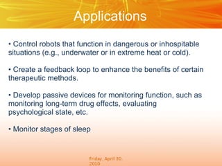Applications
• Control robots that function in dangerous or inhospitable
situations (e.g., underwater or in extreme heat or cold).

• Create a feedback loop to enhance the benefits of certain
therapeutic methods.

• Develop passive devices for monitoring function, such as
monitoring long-term drug effects, evaluating
psychological state, etc.

• Monitor stages of sleep
 