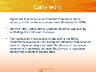 Early work
• Algorithms to reconstruct movements from motor cortex
  neurons, which control movement, were developed in 1970s.

• The first Intra-Cortical Brain-Computer Interface was built by
  implanting electrodes into monkeys.

• After conducting initial studies in rats during the 1990s,
  researchers developed Brain Computer Interfaces that decoded
  brain activity in monkeys and used the devices to reproduce
  movements in monkeys and used the devices to reproduce
  monkey movements in robotic arms.
 