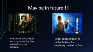 May be in future !!!
Human dive into a virtual
world by connecting their
brains directly to a
computer
Harder concentration to
the fan to blow for
simulating the ball to float
 