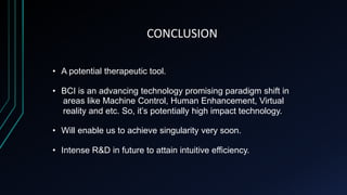 CONCLUSION
• A potential therapeutic tool.
• BCI is an advancing technology promising paradigm shift in
areas like Machine Control, Human Enhancement, Virtual
reality and etc. So, it’s potentially high impact technology.
• Will enable us to achieve singularity very soon.
• Intense R&D in future to attain intuitive efficiency.
 