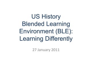 US History Blended Learning Environment (BLE): Learning Differently 27 January 2011 