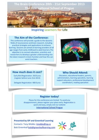 The	
  Aim	
  of	
  the	
  Conference:	
  
  This	
  conference	
  will	
  provide	
  a	
  guide	
  to	
  the	
  dynamic	
  
  ﬁelds	
  of	
  neuroscience	
  and	
  brain	
  research,	
  including	
  
    prac-cal	
  strategies	
  and	
  applica-ons	
  to	
  enhance	
  
learning.	
  Sessions	
  are	
  aimed	
  at	
  learning	
  providers	
  of	
  all 	
  
 age	
  ranges	
  from	
  early	
  childhood	
  to	
  adult	
  learners.The	
  
    objec-ve	
  is	
  to	
  connect	
  educators,	
  scien-sts	
  and	
  
  researchers	
  to	
  develop	
  a	
  greater	
  understanding	
  into	
  
 the	
  latest	
  research	
  in	
  brain	
  func-on	
  and	
  how	
  this	
  can	
  
                              assist	
  teachers.




      How	
  much	
  does	
  it	
  cost?                                                          Who	
  Should	
  A*end:	
  
         Early	
  Bird	
  Registra-on:	
  350	
  Euros                                      Educators,	
  educa-onal	
  leaders,	
  parents,	
  
          (register	
  before	
  June	
  21st	
  2013)                                    administrators,	
  learning	
  specialists,	
  learning	
  
                                                                                         support	
  educators,	
  professional	
  development	
  
         Delegate	
  Registra-on:	
  400	
  Euros                                              coordinators,	
  reading	
  specialists




                                                          Register	
  today!
                                 Places	
  for	
  this	
  conference	
  are	
  limited.	
  To	
  avoid	
  any
                           disappointment,	
  please	
  register	
  your	
  place	
  early.	
  Registra-on	
  is
                                       quick	
  and	
  easy,	
  simply	
  visit	
  our	
  website
                                                   Interna-onal	
  School	
  Prague




         LO RE M E N I M
         Presented	
  by	
  ISP	
  and	
  Greenleaf	
  Learning
         R E A L   E S T A T E


         Contacts:	
  Tony	
  Mobbs:	
  tmobbs@isp.cz
          Lorem Ipsum et:
         Bob	
  GStreet
           Work reenleaf	
  bob@greenleaﬂearning.com
 Work City, Work State Work ZIP
 