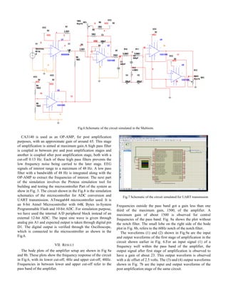 Fig.6.Schematic of the circuit simulated in the Multisim.
CA3140 is used as an OP-AMP, for post amplification
purposes, with an approximate gain of around 65. This stage
of amplification is aimed at maximum gain.A high pass filter
is coupled in between pre and post amplification stages and
another is coupled after post amplification stage, both with a
cut-off 0.13 Hz. Each of these high pass filters prevents the
low frequency noise being carried to the later stage. EEG
signals of interest range to a maximum of 48 Hz. A low pass
filter with a bandwidth of 48 Hz is integrated along with the
OP-AMP to extract the frequencies of interest. The next part
of the simulation involves the Proteus simulation tool for
building and testing the microcontroller Part of the system as
show in Fig. 3. The circuit shown in the Fig.8 is the simulation
schematics of the microcontroller for ADC conversion and
UART transmission. ATmega644 microcontroller used. It is
an 8-bit Atmel Microcontroller with 64K Bytes in-System
Programmable Flash and 10-bit ADC. For simulation purpose,
we have used the internal A/D peripheral block instead of an
external 12-bit ADC. The input sine wave is given through
analog pin A1 and expected output is taken through digital pin
D1. The digital output is verified through the Oscilloscope,
which is connected to the microcontroller as shown in the
Fig.6.
VII. RESULT
The bode plots of the amplifier setup are shown in Fig 8a
and 8b. These plots show the frequency response of the circuit
in Fig.6, with its lower cut-off, 4Hz and upper cut-off, 48Hz.
Frequencies in between lower and upper cut-off refer to the
pass band of the amplifier.
Fig.7 Schematic of the circuit simulated for UART transmssion
Frequencies outside the pass band got a gain less than one
third of the maximum gain, 1500, of the amplifier. A
maximum gain of about 1500 is observed for central
frequencies of the pass band. Fig. 8a shows the plot without
the notch filter. The small lobe on the right side of the bode
plot in Fig. 8b, refers to the 60Hz notch of the notch filter.
The waveforms (1) and (2) shown in Fig.9a are the input
and output waveforms of the first stage of amplification in the
circuit shown earlier in Fig. 6.For an input signal (1) of a
frequency well within the pass band of the amplifier, the
output signal after first stage of amplification is observed to
have a gain of about 23. This output waveform is observed
with a dc offset of 2.5 volts. The (3) and (4) output waveforms
shown in Fig. 7b are the input and output waveforms of the
post amplification stage of the same circuit.
U1
AD620AN
3
2
6
7 1 8
54
R1
2.2kΩ
VCC
5V
VCC
5V
VCC
5V
VCC
5V
VCC
5V
C1
1uF
U2
CA3140E
3
2
4
7
6
51
8
R3
1MΩ
1MΩ
Key=A
50% R6
1MΩ
R7
10kΩ
C3
440nF
R2
2.2kΩ
U3
CA3140E
3
2
4
7
6
51
8
R4
15kΩ
R8
15kΩ
R9
1MΩ
VCC
VCC
10
VCC6
VCC
2
1
VCC
0
C2
6.8nF
V1
30mVrms
60 Hz
0°
0
3 11
13
12
4
R10
9.8MΩ
R11
9.8MΩ
R12
4.9MΩ
C4
270pF
C5
270pF
C6
540pF
R13
50kΩ
Key=A
50%
VCC
5V
VCC
5V
U4
CA3130E
3
2
4
7
6
51
8
U5
CA3130E
3
2
4
7
6
51
8
0
14
17
VCC
VCC
16
0
7
18
15
0
9
8
 