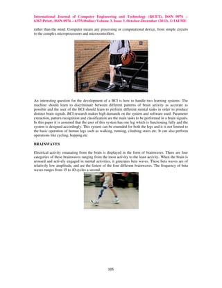 International Journal of Computer Engineering and Technology (IJCET), ISSN 0976 –
6367(Print), ISSN 0976 – 6375(Online) Volume 3, Issue 3, October-December (2012), © IAEME

rather than the mind. Computer means any processing or computational device, from simple circuits
to the complex microprocessors and microcontrollers.




An interesting question for the development of a BCI is how to handle two learning systems: The
machine should learn to discriminate between different patterns of brain activity as accurate as
possible and the user of the BCI should learn to perform different mental tasks in order to produce
distinct brain signals. BCI research makes high demands on the system and software used. Parameter
extraction, pattern recognition and classification are the main tasks to be performed in a brain signals.
In this paper it is assumed that the user of this system has one leg which is functioning fully and the
system is designed accordingly. This system can be extended for both the legs and it is not limited to
the basic operation of human legs such as walking, running, climbing stairs etc. It can also perform
operations like cycling, hopping etc

BRAINWAVES

Electrical activity emanating from the brain is displayed in the form of brainwaves. There are four
categories of these brainwaves ranging from the most activity to the least activity. When the brain is
aroused and actively engaged in mental activities, it generates beta waves. These beta waves are of
relatively low amplitude, and are the fastest of the four different brainwaves. The frequency of beta
waves ranges from 15 to 40 cycles a second.




                                                  105
 