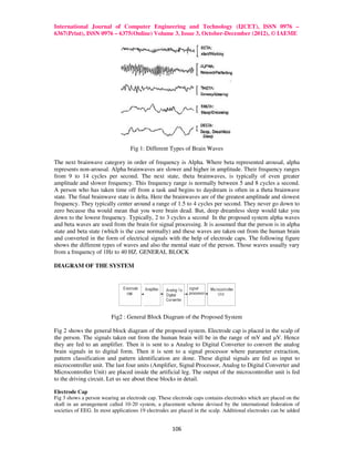 International Journal of Computer Engineering and Technology (IJCET), ISSN 0976 –
6367(Print), ISSN 0976 – 6375(Online) Volume 3, Issue 3, October-December (2012), © IAEME




                                  Fig 1: Different Types of Brain Waves

The next brainwave category in order of frequency is Alpha. Where beta represented arousal, alpha
represents non-arousal. Alpha brainwaves are slower and higher in amplitude. Their frequency ranges
from 9 to 14 cycles per second. The next state, theta brainwaves, is typically of even greater
amplitude and slower frequency. This frequency range is normally between 5 and 8 cycles a second.
A person who has taken time off from a task and begins to daydream is often in a theta brainwave
state. The final brainwave state is delta. Here the brainwaves are of the greatest amplitude and slowest
frequency. They typically center around a range of 1.5 to 4 cycles per second. They never go down to
zero because tha would mean that you were brain dead. But, deep dreamless sleep would take you
down to the lowest frequency. Typically, 2 to 3 cycles a second In the proposed system alpha waves
and beta waves are used from the brain for signal processing. It is assumed that the person is in alpha
state and beta state (which is the case normally) and these waves are taken out from the human brain
and converted in the form of electrical signals with the help of electrode caps. The following figure
shows the different types of waves and also the mental state of the person. Those waves usually vary
from a frequency of 1Hz to 40 HZ. GENERAL BLOCK

DIAGRAM OF THE SYSTEM




                          Fig2 : General Block Diagram of the Proposed System

Fig 2 shows the general block diagram of the proposed system. Electrode cap is placed in the scalp of
the person. The signals taken out from the human brain will be in the range of mV and µV. Hence
they are fed to an amplifier. Then it is sent to a Analog to Digital Converter to convert the analog
brain signals in to digital form. Then it is sent to a signal processor where parameter extraction,
pattern classification and pattern identification are done. These digital signals are fed as input to
microcontroller unit. The last four units (Amplifier, Signal Processor, Analog to Digital Converter and
Microcontroller Unit) are placed inside the artificial leg. The output of the microcontroller unit is fed
to the driving circuit. Let us see about these blocks in detail.

Electrode Cap
Fig 3 shows a person wearing an electrode cap. These electrode caps contains electrodes which are placed on the
skull in an arrangement called 10-20 system, a placement scheme devised by the international federation of
societies of EEG. In most applications 19 electrodes are placed in the scalp. Additional electrodes can be added


                                                     106
 