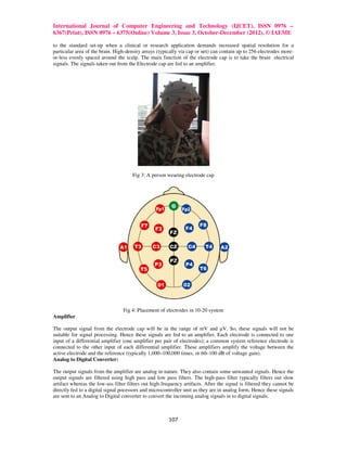 International Journal of Computer Engineering and Technology (IJCET), ISSN 0976 –
6367(Print), ISSN 0976 – 6375(Online) Volume 3, Issue 3, October-December (2012), © IAEME

to the standard set-up when a clinical or research application demands increased spatial resolution for a
particular area of the brain. High-density arrays (typically via cap or net) can contain up to 256 electrodes more-
or-less evenly spaced around the scalp. The main function of the electrode cap is to take the brain electrical
signals. The signals taken out from the Electrode cap are fed to an amplifier.




                                      Fig 3: A person wearing electrode cap




                                  Fig 4: Placement of electrodes in 10-20 system
Amplifier

The output signal from the electrode cap will be in the range of mV and µV. So, these signals will not be
suitable for signal processing. Hence these signals are fed to an amplifier. Each electrode is connected to one
input of a differential amplifier (one amplifier per pair of electrodes); a common system reference electrode is
connected to the other input of each differential amplifier. These amplifiers amplify the voltage between the
active electrode and the reference (typically 1,000–100,000 times, or 60–100 dB of voltage gain).
Analog to Digital Converter:

The output signals from the amplifier are analog in nature. They also contain some unwanted signals. Hence the
output signals are filtered using high pass and low pass filters. The high-pass filter typically filters out slow
artifact whereas the low-ass filter filters out high-frequency artifacts. After the signal is filtered they cannot be
directly fed to a digital signal pocessors and microcontroller unit as they are in analog form. Hence these signals
are sent to an Analog to Digital converter to convert the incoming analog signals in to digital signals.



                                                        107
 